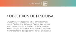 PRESENTATION 
/ OBJETIVOS DE PESQUISA 
Estudarmos, conhecermos e nos familiarizarmos 
com o Público-Alvo da Sapore Pizzeria para termos 
uma base de referência de elaboração de planeja-mento, 
criação publicitária, mídia e promo buscando 
melhor atender e dialogar com o Target em questão. 
 