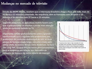 Mudanças no mercado de televisão
Estudo do IBOPE Media, revelam que o internauta brasileiro chega a ficar, por mês, mais de
43 horas e 57 minutos conectado. Na sequência, vêm os franceses com 39 horas e 23
minutos e os alemães com 37 horas e 23 minutos.
Segundo pesquisas, os aplicativos mobile fazem com
que o telespectador se envolva e preste mais atenção
ainda ao conteúdo exibido na TV.
Importante refletir profundamente sobre a grande
oportunidade que a segunda tela proporciona aos
produtores de conteúdo audiovisual de unir as duas
pontas da famosa cauda longa, conceito criado pelo
editor chefe da revista Wired, Chris Anderson, no livro
The Long Tail, no qual discute novos posicionamentos
para as empresas em relação aos mercados de
consumo de massa e de nicho a partir da internet.
 