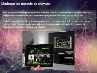 Mudanças no mercado de televisão
Será que vamos conseguir entender o consumo das duas pontas da curva e perceber que
elas podem não competir, mas cooperar, agregando mais valor para os negócios
De fato, o grande desafio hoje é enxergar como criar essa integração e fazer com que os
dois mercados fiquem ainda mais valiosos tirando proveito de toda diversidade de
plataformas, serviços, aplicações e ofertas.
 