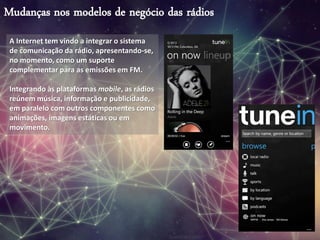 Mudanças nos modelos de negócio das rádios
A Internet tem vindo a integrar o sistema
de comunicação da rádio, apresentando-se,
no momento, como um suporte
complementar para as emissões em FM.
Integrando às plataformas mobile, as rádios
reúnem música, informação e publicidade,
em paralelo com outros componentes como
animações, imagens estáticas ou em
movimento.
 