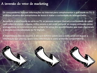 A inversão do vetor de marketing
Os consumidores buscam informações na internet para complementar o que veem na TV. O
principal atrativo dos mecanismos de busca é matar a curiosidade do telespectador.
Ao assistir a uma novela ou série na TV, as pessoas sempre tiveram a curiosidade de saber
mais sobre os atores, a trama, trilha sonora e até onde comprar as roupas utilizadas pelos
protagonistas (o e-commerce aliás sempre foi umas das possibilidades que mais chamaram
a atenção na interatividade da TV Digital).
A importância está no usuário. É ele que definirá quem será o líder, onde vai buscar a
informação que precisa, qual é essa informação e como pretende compartilhá-la.
 