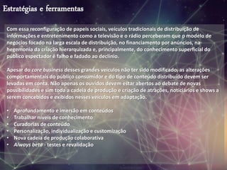 Estratégias e ferramentas
Com essa reconfiguração de papeis sociais, veículos tradicionais de distribuição de
informações e entretenimento como a televisão e o rádio perceberam que o modelo de
negócios focado na larga escala de distribuição, no financiamento por anúncios, na
hegemonia da criação hierarquizada e, principalmente, do conhecimento superficial do
público espectador é falho e fadado ao declínio.
Apesar do core business desses grandes veículos não ter sido modificado, as alterações
comportamentais do público consumidor e do tipo de conteúdo distribuído devem ser
levadas em conta. Não apenas os ouvidos devem estar abertos ao debate de novas
possibilidades e sim toda a cadeia de produção e criação de atrações, noticiários e shows a
serem concebidos e exibidos nesses veículos em adaptação.
• Aprofundamento e imersão em conteúdos
• Trabalhar níveis de conhecimento
• Curadorias de conteúdo
• Personalização, individualização e customização
• Nova cadeia de produção colaborativa
• Always beta - testes e revalidação
 