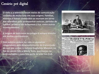 Cenário pré digital
O rádio e a televisão foram meios de comunicação
cercados de muito luxo em suas origens. Famílias,
vizinhos e outros conhecidos se reuniam em torno
dos aparelhos para acompanhar notícias, partidas de
futebol, primeira ida do homem à lua, entre outros
acontecimentos.
A origem de toda nova tecnologia é sempre envolta
em muitas controvérsias.
Dois autores podem ter sido os pioneiros
responsáveis pelo desenvolvimento da transmissão
do som por ondas: o italiano Guglielmo Marconi, no
fim do século XIX, e Nikola Tesla, que nasceu no
leste europeu e viveu boa parte da vida nos EUA.
 