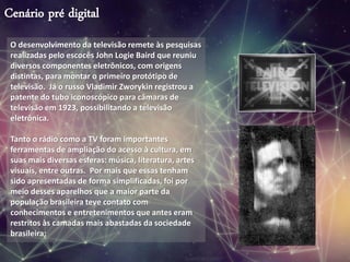 Cenário pré digital
O desenvolvimento da televisão remete às pesquisas
realizadas pelo escocês John Logie Baird que reuniu
diversos componentes eletrônicos, com origens
distintas, para montar o primeiro protótipo de
televisão. Já o russo Vladimir Zworykin registrou a
patente do tubo iconoscópico para câmaras de
televisão em 1923, possibilitando a televisão
eletrônica.
Tanto o rádio como a TV foram importantes
ferramentas de ampliação do acesso à cultura, em
suas mais diversas esferas: música, literatura, artes
visuais, entre outras. Por mais que essas tenham
sido apresentadas de forma simplificadas, foi por
meio desses aparelhos que a maior parte da
população brasileira teve contato com
conhecimentos e entretenimentos que antes eram
restritos às camadas mais abastadas da sociedade
brasileira;
 