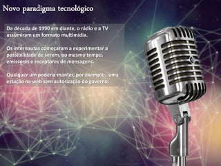 Novo paradigma tecnológico
Da década de 1990 em diante, o rádio e a TV
assumiram um formato multimídia.
Os internautas começaram a experimentar a
possibilidade de serem, ao mesmo tempo,
emissores e receptores de mensagens.
Qualquer um poderia manter, por exemplo, uma
estação na web sem autorização do governo.
 