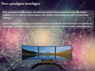 Novo paradigma tecnológico
Pela convergência tecnológica, já podemos assistir programação televisão não só pelo
aparelho de TV, mas em outros lugares, tais como o computador pessoal e os aparelhos
celulares.
Com a TV digital, é possível, por exemplo, buscar um resumo do capítulo de uma novela ou
responder a perguntas sobre os personagens e a trama para testar os seus conhecimentos.
 