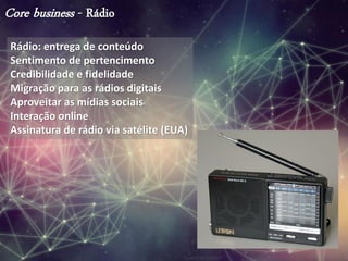 Core business - Rádio
Rádio: entrega de conteúdo
Sentimento de pertencimento
Credibilidade e fidelidade
Migração para as rádios digitais
Aproveitar as mídias sociais
Interação online
Assinatura de rádio via satélite (EUA)
 