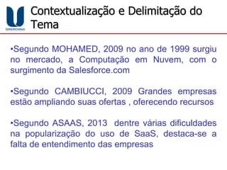 Contextualização e Delimitação do
Tema
•Segundo MOHAMED, 2009 no ano de 1999 surgiu
no mercado, a Computação em Nuvem, com o
surgimento da Salesforce.com
•Segundo CAMBIUCCI, 2009 Grandes empresas
estão ampliando suas ofertas , oferecendo recursos
•Segundo ASAAS, 2013 dentre várias dificuldades
na popularização do uso de SaaS, destaca-se a
falta de entendimento das empresas
 