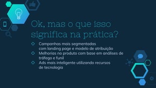 Ok, mas o que isso
significa na prática?
◇ Campanhas mais segmentadas
com landing page e modelo de atribuição
◇ Melhorias no produto com base em análises de
tráfego e funil
◇ Ads mais inteligente utilizando recursos
de tecnologia
 