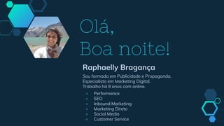 Olá,
Boa noite!
Raphaelly Bragança
Sou formada em Publicidade e Propaganda.
Especialista em Marketing Digital.
Trabalho há 8 anos com online.
+ Performance
+ SEO
+ Inbound Marketing
+ Marketing Direto
+ Social Media
+ Customer Service
 