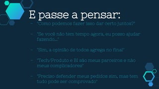 E passe a pensar:
- "Como podemos fazer isso dar certo juntos?"
- "Se você não tem tempo agora, eu posso ajudar
fazendo..."
- "Sim, a opinião de todos agrega no final"
- "Tech/Produto e BI são meus parceiros e não
meus complicadores"
- "Preciso defender meus pedidos sim, mas tem
tudo pode ser comprovado"
 