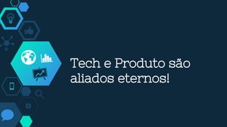Tech e Produto são
aliados eternos!
 