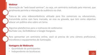 Webinar
Abreviação de “web based seminar”, ou seja, um seminário realizado pela internet, que
geralmente permite a interação da audiência via chat.
Trata-se de uma videoconferência utilizada para fins comerciais ou educacionais,
transmitida online com hora marcada, ao vivo ou gravada, que tem como objectivo
educar um público-alvo sobre um tema.
Algumas plataformas para a realizacao de webinarios
YouTube Live, GoToWebinar e Google Hangouts.
Para apresentar um seminário online, você só precisa de uma câmera profissional,
microfones e equipamentos de iluminação.
Vantagens de Webinario
• Quantidade de participantes
• Independente da localizacao
10
 