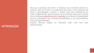 INTRODUÇÃO
1
Para que o processo de ensino `a distancia seja realmente efectivo é
preciso, além de investir na elaboração das aulas e dos materiais de
apoio à aprendizagem, escolher o melhor local para hospedá-las de
modo a disponibilizar aos formandos. As ferramentas ideais para o efeito
são as chamadas plataformas de e-Learning, que oferecem tranquilidade
para os utilizadores com recursos personalizados e um bom ambiente
virtual de aprendizagem.
Existem diversas opções no mercado, cada uma com suas
especificações.
 