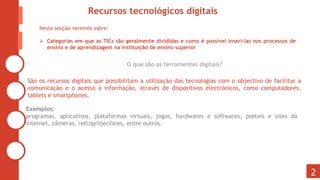 O que são as ferramentas digitais?
São os recursos digitais que possibilitam a utilização das tecnologias com o objectivo de facilitar a
comunicação e o acesso à informação, através de dispositivos electrónicos, como computadores,
tablets e smartphones.
Exemplos:
programas, aplicativos, plataformas virtuais, jogos, hardwares e softwares, portais e sites da
internet, câmeras, retroprojectores, entre outros.
2
Recursos tecnológicos digitais
Nesta secção veremos sobre:
 Categorias em que as TICs são geralmente divididas e como é possível inseri-las nos processos de
ensino e de aprendizagem na instituição de ensino superior
 