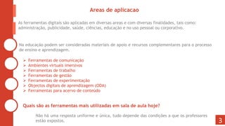 3
Areas de aplicacao
As ferramentas digitais são aplicadas em diversas areas e com diversas finalidades, tais como:
administração, publicidade, saúde, ciências, educação e no uso pessoal ou corporativo.
 Ferramentas de comunicação
 Ambientes virtuais imersivos
 Ferramentas de trabalho
 Ferramentas de gestão
 Ferramentas de experimentação
 Objectos digitais de aprendizagem (ODA)
 Ferramentas para acervo de conteúdo
Quais são as ferramentas mais utilizadas em sala de aula hoje?
Na educação podem ser consideradas materiais de apoio e recursos complementares para o processo
de ensino e aprendizagem.
Não há uma resposta uniforme e única, tudo depende das condições a que os professores
estão expostos.
 