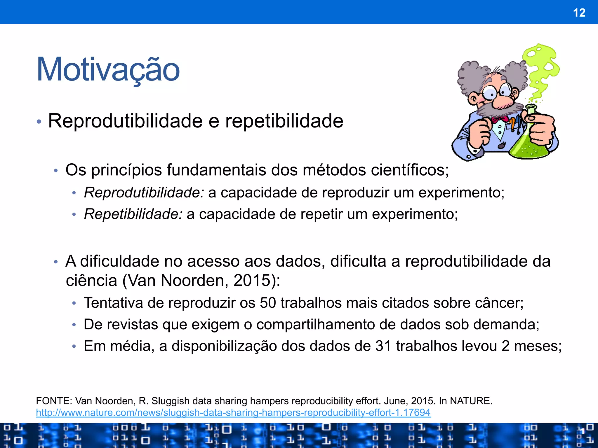 Motivação
•  Reprodutibilidade e repetibilidade
•  Os princípios fundamentais dos métodos científicos;
•  Reprodutibilidade: a capacidade de reproduzir um experimento;
•  Repetibilidade: a capacidade de repetir um experimento;
•  A dificuldade no acesso aos dados, dificulta a reprodutibilidade da
ciência (Van Noorden, 2015):
•  Tentativa de reproduzir os 50 trabalhos mais citados sobre câncer;
•  De revistas que exigem o compartilhamento de dados sob demanda;
•  Em média, a disponibilização dos dados de 31 trabalhos levou 2 meses;
12
FONTE: Van Noorden, R. Sluggish data sharing hampers reproducibility effort. June, 2015. In NATURE.
http://www.nature.com/news/sluggish-data-sharing-hampers-reproducibility-effort-1.17694
 