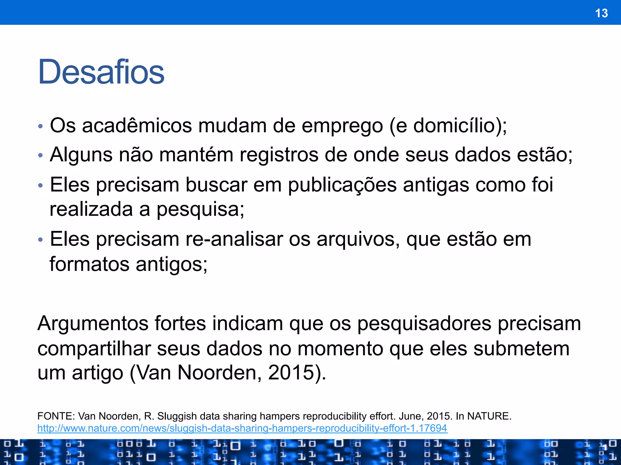 Desafios
•  Os acadêmicos mudam de emprego (e domicílio);
•  Alguns não mantém registros de onde seus dados estão;
•  Eles precisam buscar em publicações antigas como foi
realizada a pesquisa;
•  Eles precisam re-analisar os arquivos, que estão em
formatos antigos;
Argumentos fortes indicam que os pesquisadores precisam
compartilhar seus dados no momento que eles submetem
um artigo (Van Noorden, 2015).
13
FONTE: Van Noorden, R. Sluggish data sharing hampers reproducibility effort. June, 2015. In NATURE.
http://www.nature.com/news/sluggish-data-sharing-hampers-reproducibility-effort-1.17694
 