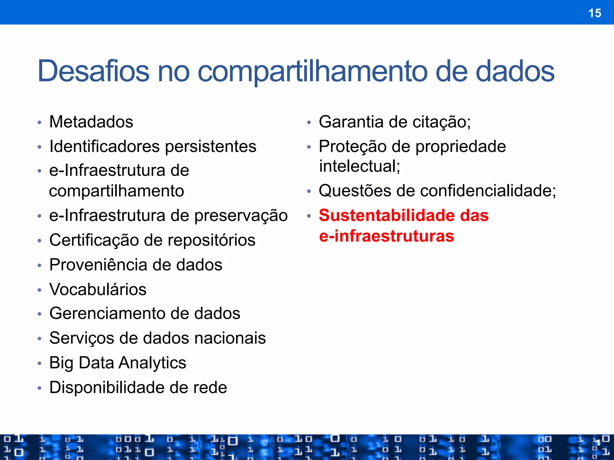 Desafios no compartilhamento de dados
•  Metadados
•  Identificadores persistentes
•  e-Infraestrutura de
compartilhamento
•  e-Infraestrutura de preservação
•  Certificação de repositórios
•  Proveniência de dados
•  Vocabulários
•  Gerenciamento de dados
•  Serviços de dados nacionais
•  Big Data Analytics
•  Disponibilidade de rede
•  Garantia de citação;
•  Proteção de propriedade
intelectual;
•  Questões de confidencialidade;
•  Sustentabilidade das
e-infraestruturas
15
 