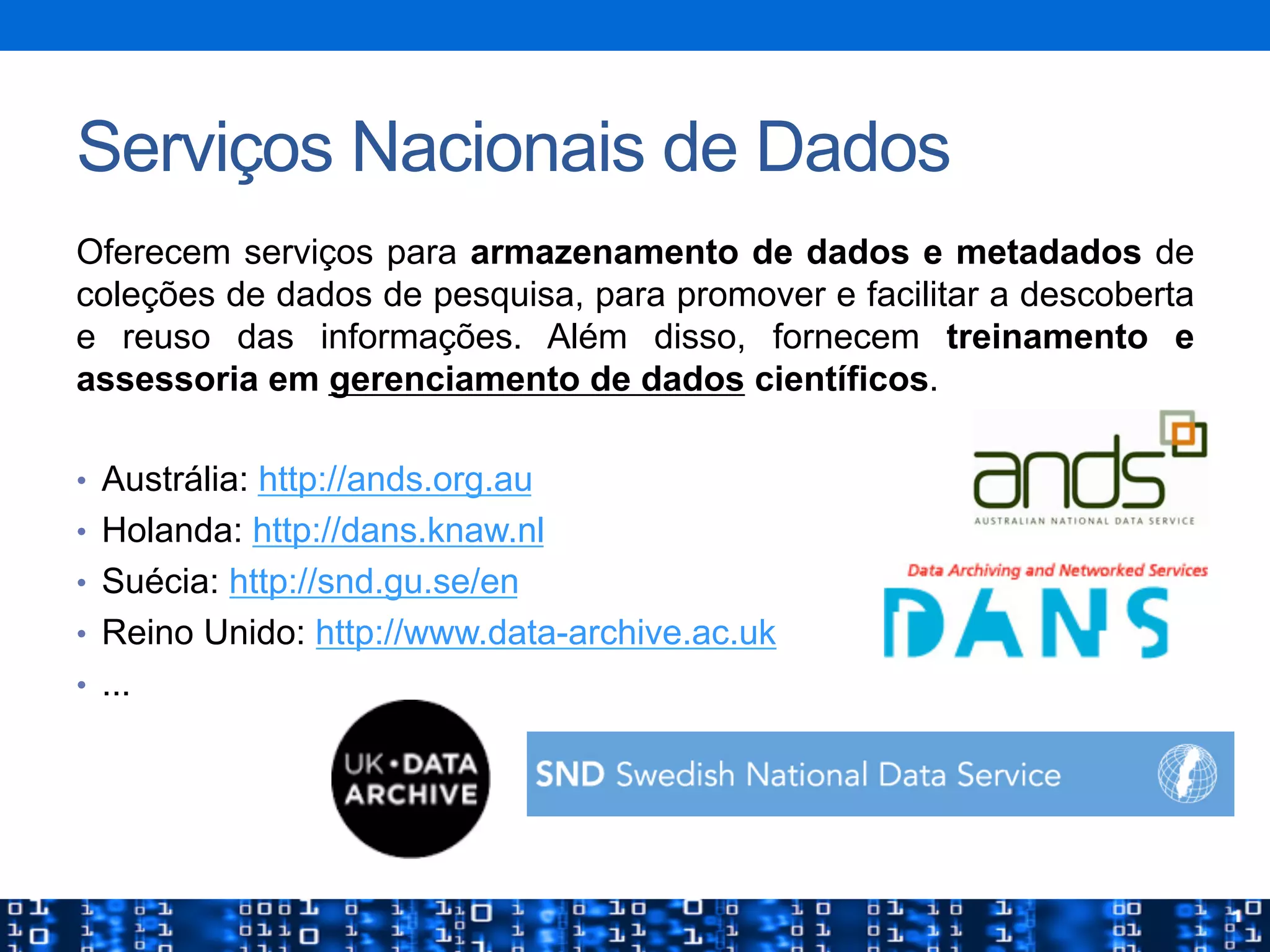 Serviços Nacionais de Dados
Oferecem serviços para armazenamento de dados e metadados de
coleções de dados de pesquisa, para promover e facilitar a descoberta
e reuso das informações. Além disso, fornecem treinamento e
assessoria em gerenciamento de dados científicos.
•  Austrália: http://ands.org.au
•  Holanda: http://dans.knaw.nl
•  Suécia: http://snd.gu.se/en
•  Reino Unido: http://www.data-archive.ac.uk
•  ...
 