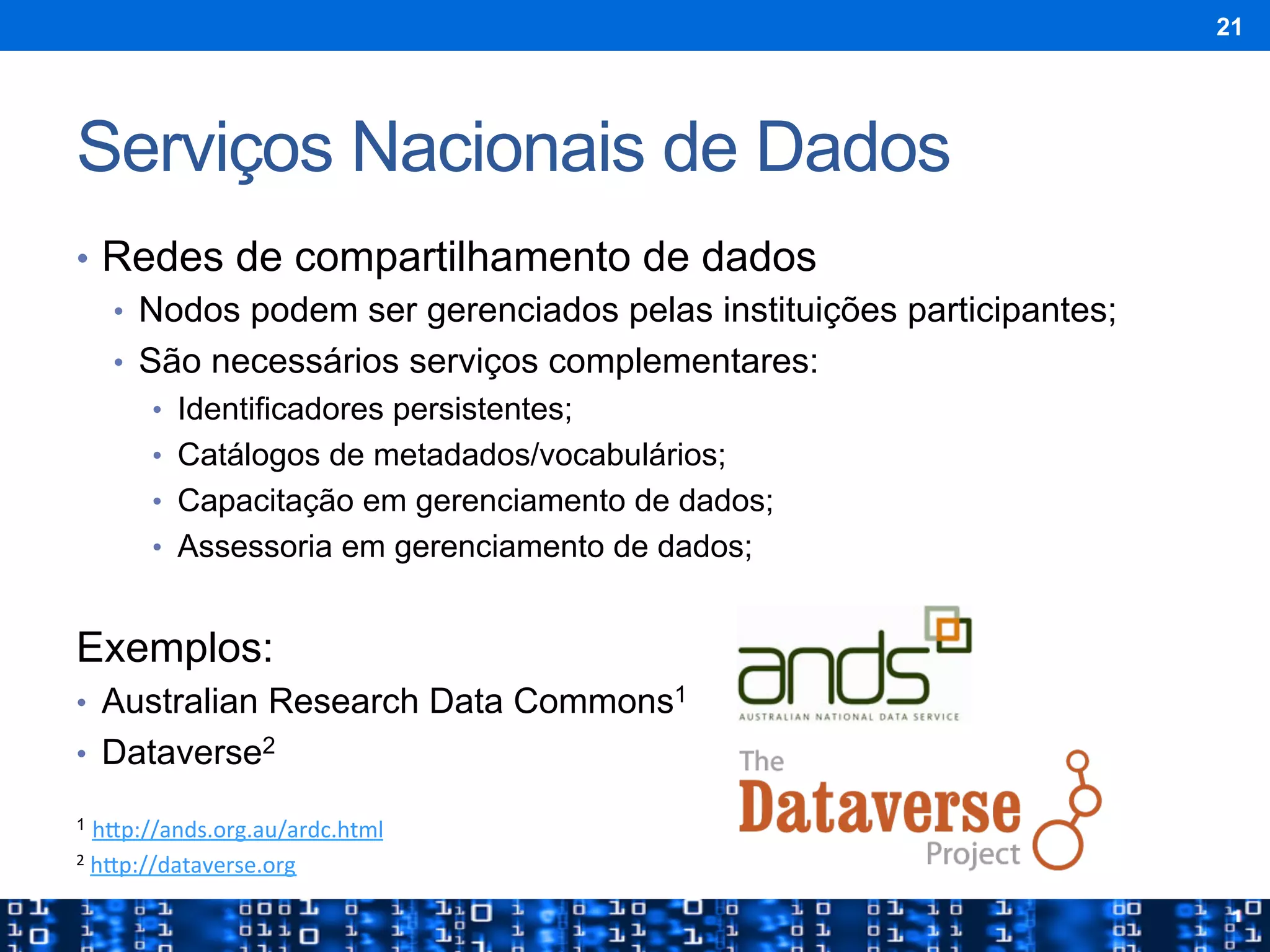Serviços Nacionais de Dados
•  Redes de compartilhamento de dados
•  Nodos podem ser gerenciados pelas instituições participantes;
•  São necessários serviços complementares:
•  Identificadores persistentes;
•  Catálogos de metadados/vocabulários;
•  Capacitação em gerenciamento de dados;
•  Assessoria em gerenciamento de dados;
Exemplos:
•  Australian Research Data Commons1
•  Dataverse2
1 h"p://ands.org.au/ardc.html	
  	
  
2	
  h"p://dataverse.org	
  	
  
21
 