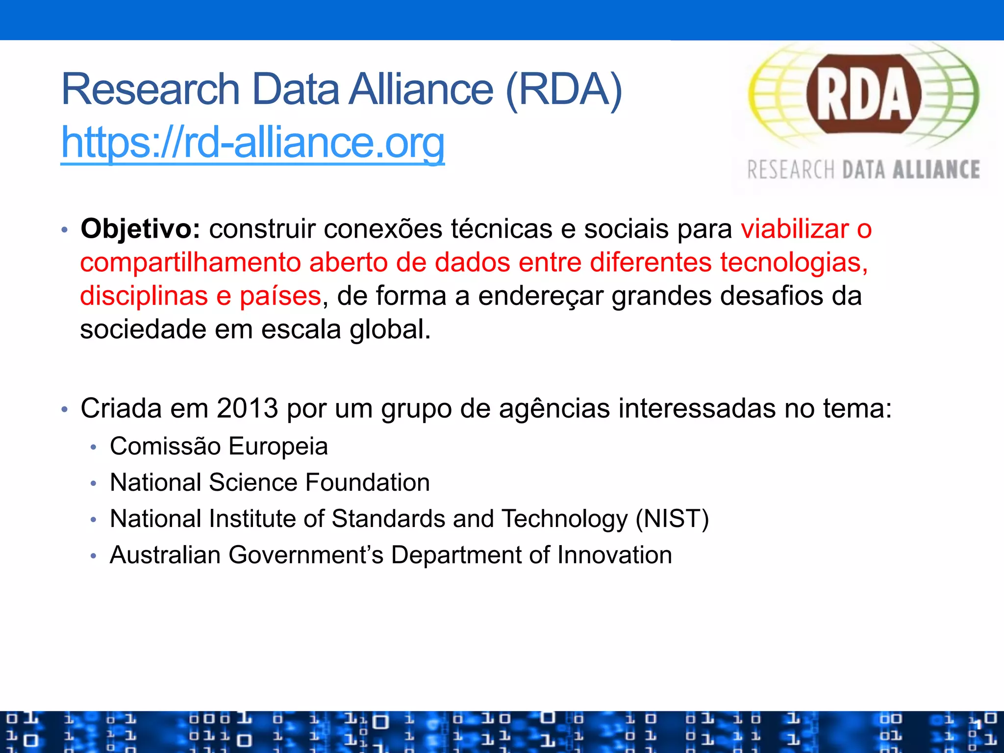 Research Data Alliance (RDA)
https://rd-alliance.org
•  Objetivo: construir conexões técnicas e sociais para viabilizar o
compartilhamento aberto de dados entre diferentes tecnologias,
disciplinas e países, de forma a endereçar grandes desafios da
sociedade em escala global.
•  Criada em 2013 por um grupo de agências interessadas no tema:
•  Comissão Europeia
•  National Science Foundation
•  National Institute of Standards and Technology (NIST)
•  Australian Government’s Department of Innovation
 
