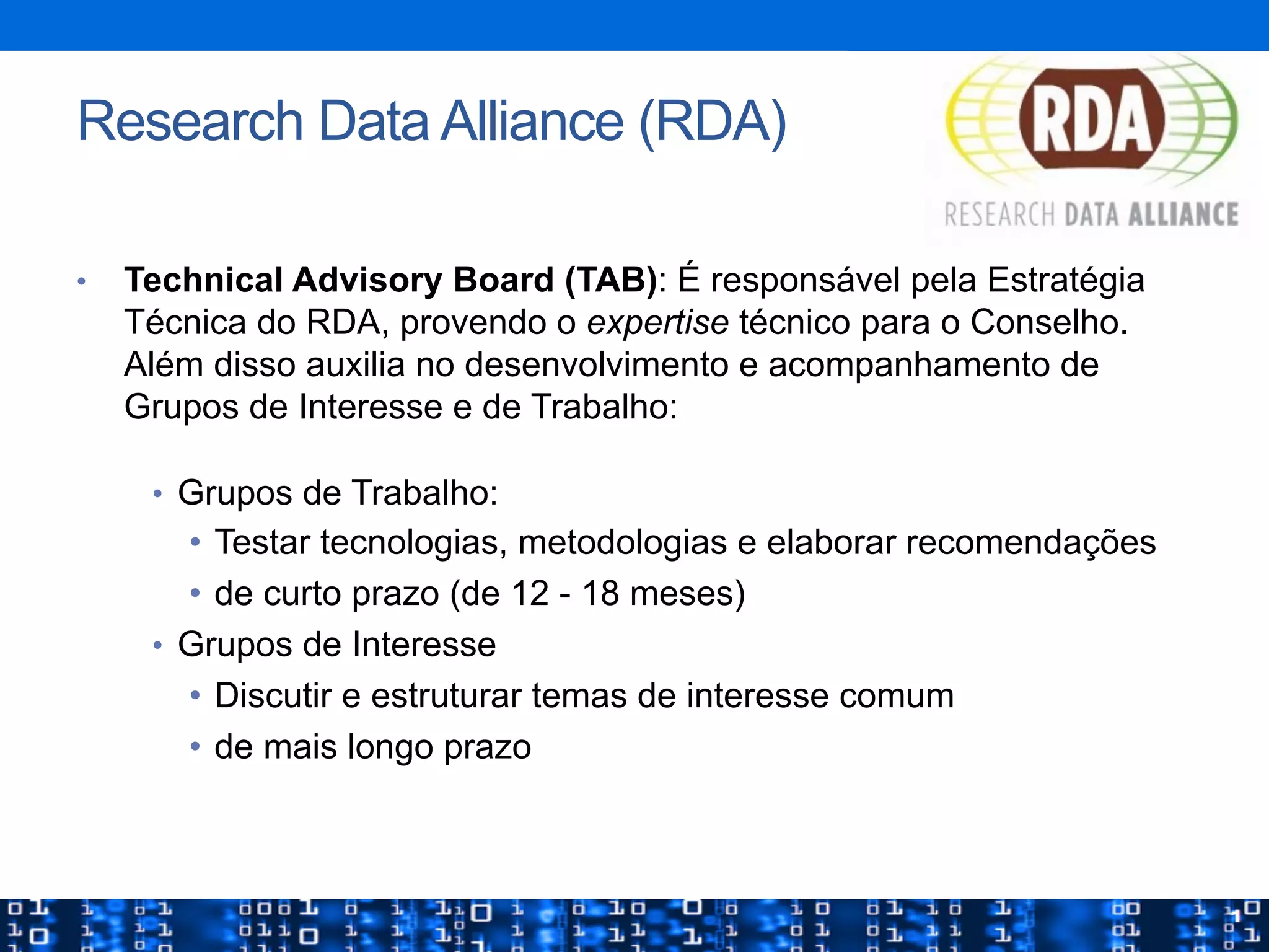 •  Technical Advisory Board (TAB): É responsável pela Estratégia
Técnica do RDA, provendo o expertise técnico para o Conselho.
Além disso auxilia no desenvolvimento e acompanhamento de
Grupos de Interesse e de Trabalho:
•  Grupos de Trabalho:
•  Testar tecnologias, metodologias e elaborar recomendações
•  de curto prazo (de 12 - 18 meses)
•  Grupos de Interesse
•  Discutir e estruturar temas de interesse comum
•  de mais longo prazo
Research Data Alliance (RDA)
 