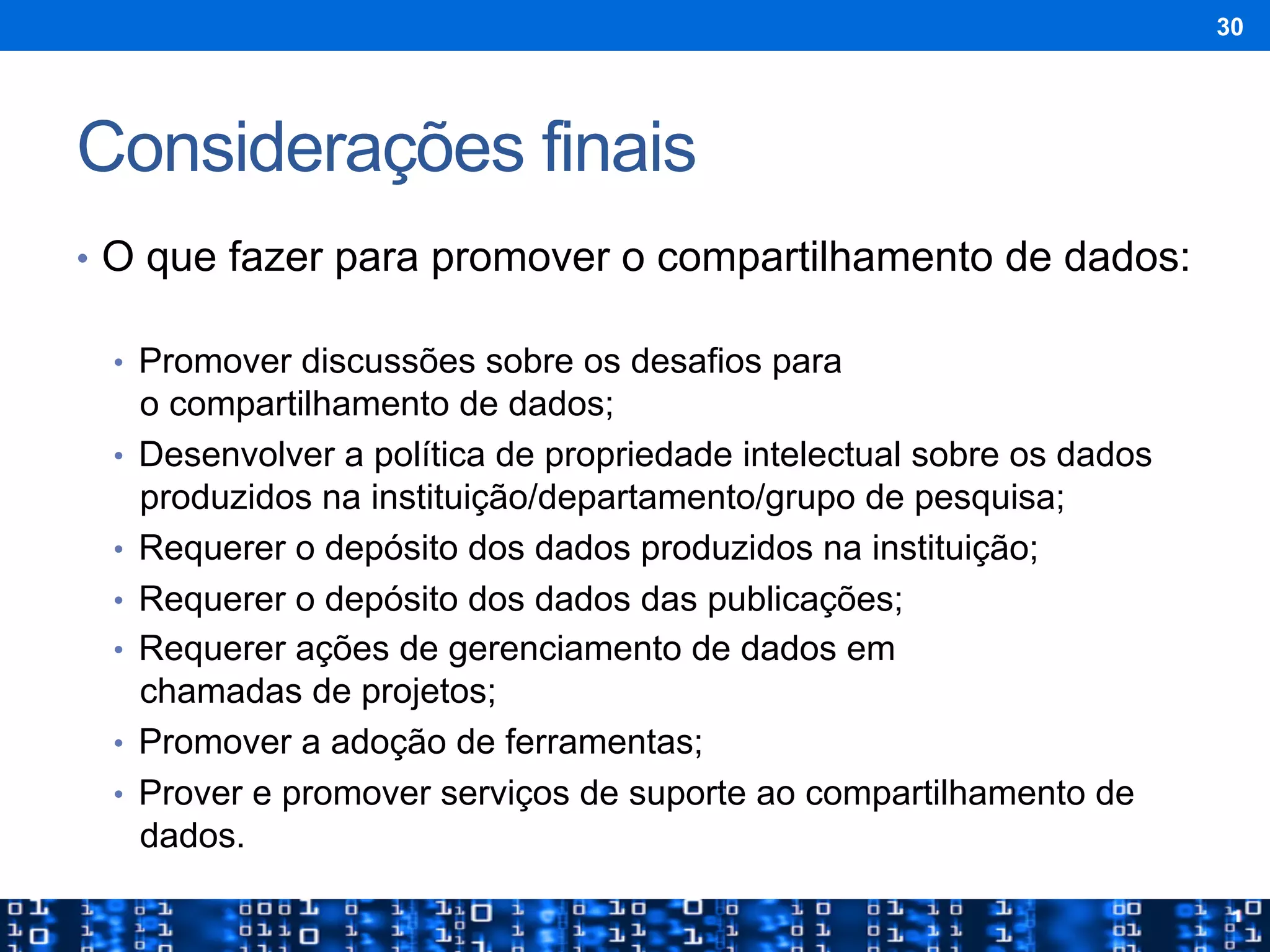 Considerações finais
•  O que fazer para promover o compartilhamento de dados:
•  Promover discussões sobre os desafios para
o compartilhamento de dados;
•  Desenvolver a política de propriedade intelectual sobre os dados
produzidos na instituição/departamento/grupo de pesquisa;
•  Requerer o depósito dos dados produzidos na instituição;
•  Requerer o depósito dos dados das publicações;
•  Requerer ações de gerenciamento de dados em
chamadas de projetos;
•  Promover a adoção de ferramentas;
•  Prover e promover serviços de suporte ao compartilhamento de
dados.
30
 