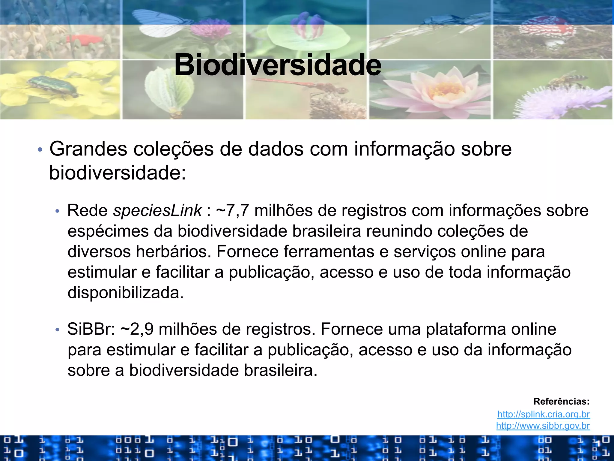 Biodiversidade
•  Grandes coleções de dados com informação sobre
biodiversidade:
•  Rede speciesLink : ~7,7 milhões de registros com informações sobre
espécimes da biodiversidade brasileira reunindo coleções de
diversos herbários. Fornece ferramentas e serviços online para
estimular e facilitar a publicação, acesso e uso de toda informação
disponibilizada.
•  SiBBr: ~2,9 milhões de registros. Fornece uma plataforma online
para estimular e facilitar a publicação, acesso e uso da informação
sobre a biodiversidade brasileira.
Referências:
http://splink.cria.org.br
http://www.sibbr.gov.br
 