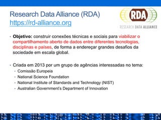 Research Data Alliance (RDA)
https://rd-alliance.org
•  Objetivo: construir conexões técnicas e sociais para viabilizar o
compartilhamento aberto de dados entre diferentes tecnologias,
disciplinas e países, de forma a endereçar grandes desafios da
sociedade em escala global.
•  Criada em 2013 por um grupo de agências interessadas no tema:
•  Comissão Europeia
•  National Science Foundation
•  National Institute of Standards and Technology (NIST)
•  Australian Government’s Department of Innovation
 