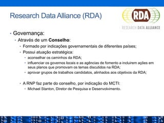 •  Governança:
•  Através de um Conselho:
•  Formado por indicações governamentais de diferentes países;
•  Possui atuação estratégica:
•  aconselhar os caminhos da RDA;
•  influenciar os governos locais e as agências de fomento a incluirem ações em
seus planos que promovam os temas discutidos na RDA;
•  aprovar grupos de trabalhos candidatos, alinhados aos objetivos da RDA;
•  A RNP faz parte do conselho, por indicação do MCTI:
•  Michael Stanton, Diretor de Pesquisa e Desenvolvimento.
Research Data Alliance (RDA)
 