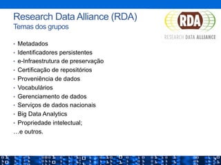 •  Metadados
•  Identificadores persistentes
•  e-Infraestrutura de preservação
•  Certificação de repositórios
•  Proveniência de dados
•  Vocabulários
•  Gerenciamento de dados
•  Serviços de dados nacionais
•  Big Data Analytics
•  Propriedade intelectual;
…e outros.
27
Research Data Alliance (RDA)
Temas dos grupos
 