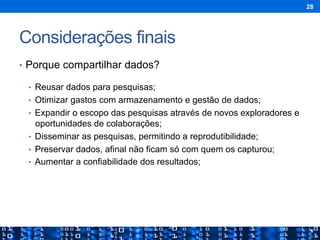 Considerações finais
•  Porque compartilhar dados?
•  Reusar dados para pesquisas;
•  Otimizar gastos com armazenamento e gestão de dados;
•  Expandir o escopo das pesquisas através de novos exploradores e
oportunidades de colaborações;
•  Disseminar as pesquisas, permitindo a reprodutibilidade;
•  Preservar dados, afinal não ficam só com quem os capturou;
•  Aumentar a confiabilidade dos resultados;
28
 