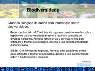 Biodiversidade
•  Grandes coleções de dados com informação sobre
biodiversidade:
•  Rede speciesLink : ~7,7 milhões de registros com informações sobre
espécimes da biodiversidade brasileira reunindo coleções de
diversos herbários. Fornece ferramentas e serviços online para
estimular e facilitar a publicação, acesso e uso de toda informação
disponibilizada.
•  SiBBr: ~2,9 milhões de registros. Fornece uma plataforma online
para estimular e facilitar a publicação, acesso e uso da informação
sobre a biodiversidade brasileira.
Referências:
http://splink.cria.org.br
http://www.sibbr.gov.br
 