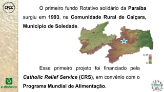 O primeiro fundo Rotativo solidário da Paraíba
surgiu em 1993, na Comunidade Rural de Caiçara,
Município de Soledade.
Esse primeiro projeto foi financiado pela
Catholic Relief Service (CRS), em convênio com o
Programa Mundial de Alimentação.
 