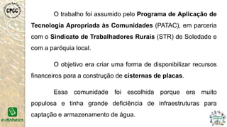 O trabalho foi assumido pelo Programa de Aplicação de
Tecnologia Apropriada às Comunidades (PATAC), em parceria
com o Sindicato de Trabalhadores Rurais (STR) de Soledade e
com a paróquia local.
O objetivo era criar uma forma de disponibilizar recursos
financeiros para a construção de cisternas de placas.
Essa comunidade foi escolhida porque era muito
populosa e tinha grande deficiência de infraestruturas para
captação e armazenamento de água.
 