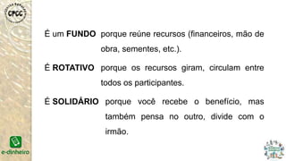 É um FUNDO
É ROTATIVO
É SOLIDÁRIO
porque reúne recursos (financeiros, mão de
obra, sementes, etc.).
porque os recursos giram, circulam entre
todos os participantes.
porque você recebe o benefício, mas
também pensa no outro, divide com o
irmão.
 