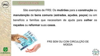 São exemplos de FRS: Os mutirões para a construção ou
manutenção de bens comuns (estradas, açudes, poços) ou em
benefício a famílias que necessitam de ajuda para colher os
roçados ou reformar suas casas.
FRS SEM OU COM CIRCULÇÃO DE
MOEDA
 