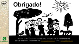 Obrigado!
Arquivista Jonathas Carecas, Comunidade São Rafael, Castelo Branco IIII, Nº: 110, CEP: 58050-705
FONE: 83 9 8854-8148 / 83 9 8886-6277 SITE: www.cpcc.webnode.com.br E-MAIL: cpcc.org.br@gmail.com
 