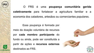 O FRS é uma poupança comunitária gerida
coletivamente para fortalecer a agricultura familiar e a
economia dos catadores, artesãos ou comerciantes populares.
Essa poupança é formada por
meio da doação voluntária de recursos
por cada membro participante do
fundo ou ainda, pode ser constituída a
partir de ações e recursos externos
destinados ao FRS.
 