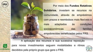 Por meio dos Fundos Rotativos
Solidários, investem se recursos na
comunidade, através de empréstimos
com prazos e reembolsos mais flexíveis e
mais adaptados às condições
socioeconômicas das famílias
empobrecidas beneficiadas pelos FRS.
A aplicação dos recursos e sua sucessiva reposição
para novos investimentos seguem modalidades e ritmos
decididos pela próprio grupo que gere o FRS.
 