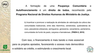 A formação de uma Poupança Comunitária e
Autofinanciamento é um direito de todos, reconhecido pelo
Programa Nacional de Direitos Humanos do Ministério da Justiça.
b) Incentivar e promover a realização de atividades de valorização da cultura das
comunidades tradicionais, entre elas ribeirinhos, extrativistas, quebradeiras de
coco, pescadores artesanais, seringueiros, geraizeiros, varzanteiros, pantaneiros,
comunidades de fundo de pasto, caiçaras e faxinalenses. (PNDH-3, 2010)
Com isso, o financiamento é mais barato e mais acessível
para os projetos apoiados, favorecendo o acesso mais democrático
e solidário ao crédito, e estimulando o crescimento local.
 