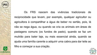 Os FRS nascem das vivências tradicionais de
reciprocidade que levam, por exemplo, qualquer agricultor ou
agricultora à compartilhar a água de beber no sertão, pois, lá
não se nega água, ou quando se cria os animais em áreas de
pastagens comuns (os fundos de pasto), quando se faz um
mutirão para bater laje, ou mais essencial ainda, quando se
ajuda uma família carente a adquirir uma cabra para dar leite ao
filho e começar a sua criação.
 