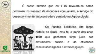 É nesse sentido que os FRS revelam-se como
poderoso instrumento de economia comunitária, a serviço do
desenvolvimento autocentrado e pautado na Agroecologia.
Os Fundos Solidários têm longa
história no Brasil, mas foi a partir dos anos
1980 que ganharam força junto aos
movimentos sociais e às atividades
comunitárias ligadas a diversas igrejas.
 