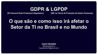 GDPR & LGPDP
(EU General Data Protection Regulation) (BR Lei Geral de Proteção de Dados Pessoais)
O que são e como isso irá afetar o
Setor da TI no Brasil e no Mundo
HUGO SEABRA
@hugoseabra19
hugoseabra19@gmail.com
 