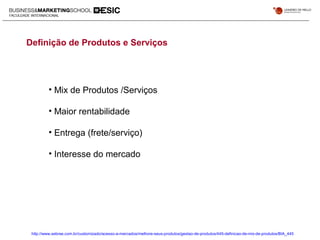 Definição de Produtos e Serviços
• Mix de Produtos /Serviços
• Maior rentabilidade
• Entrega (frete/serviço)
• Interesse do mercado
http://www.sebrae.com.br/customizado/acesso-a-mercados/melhore-seus-produtos/gestao-de-produtos/445-definicao-de-mix-de-produtos/BIA_445
 
