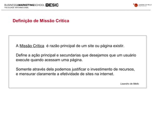 Definição de Missão Critica
A Missão Crítica é razão principal de um site ou página existir.
Define a ação principal e secundarias que desejamos que um usuário
execute quando acessam uma página.
Somente através dela podemos justificar o investimento de recursos,
e mensurar claramente a efetividade de sites na internet.
Leandro de Mello
 
