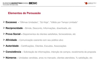 Elementos de Persuasão
 Escassez - “Últimas Unidades”, “Só Hoje”, “Válido por Tempo Limitado”
 Reciprocidade – Brinde, Desconto, Informações, downloads, etc
 Prova Social – Depoimentos de clientes satisfeitos, fornecedores, etc
 Afinidade – Comunicação coerente com seu público alvo
 Autoridade – Certificações, Clientes, Escudos, Associações
 Consistência – Solicitação de informações, intenção de compra, recebimento de proposta
 Números – Unidades vendidas, anos no mercado, clientes atendidos, % satisfação, etc
 