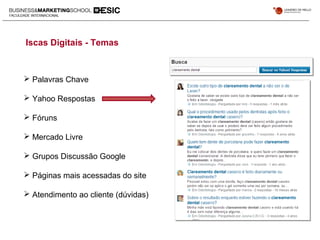 Iscas Digitais - Temas
 Palavras Chave
 Yahoo Respostas
 Fóruns
 Mercado Livre
 Grupos Discussão Google
 Páginas mais acessadas do site
 Atendimento ao cliente (dúvidas)
 