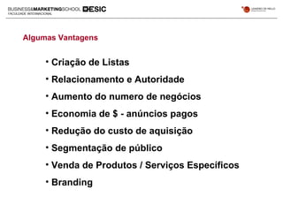• Criação de Listas
• Relacionamento e Autoridade
• Aumento do numero de negócios
• Economia de $ - anúncios pagos
• Redução do custo de aquisição
• Segmentação de público
• Venda de Produtos / Serviços Específicos
• Branding
Algumas Vantagens
 